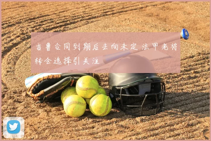 吉鲁合同到期后去向未定 法甲老将转会选择引关注