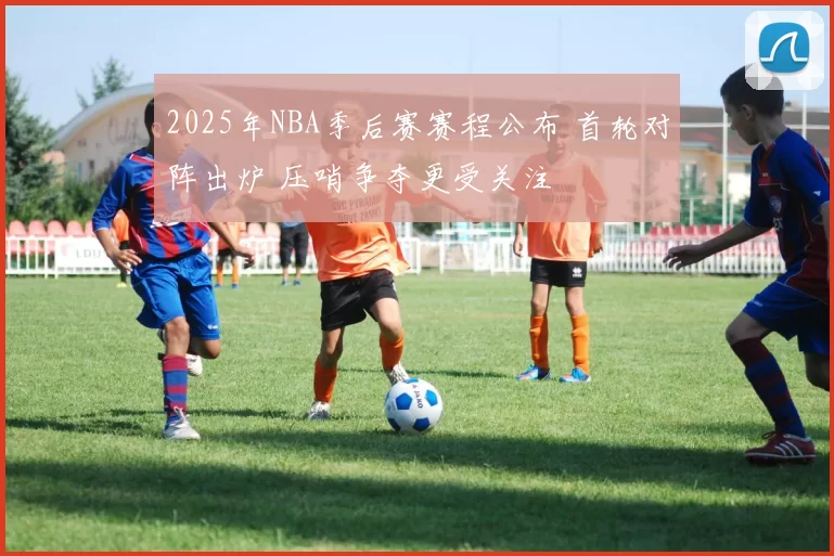 2025年NBA季后赛赛程公布 首轮对阵出炉 压哨争夺更受关注