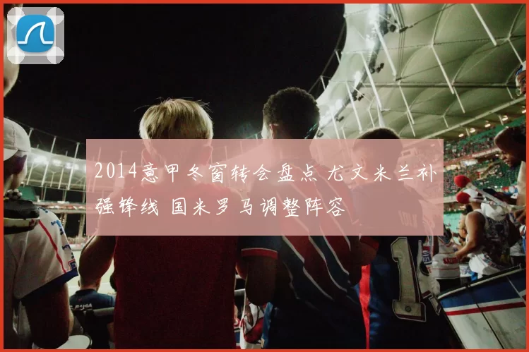 2014意甲冬窗转会盘点 尤文米兰补强锋线 国米罗马调整阵容