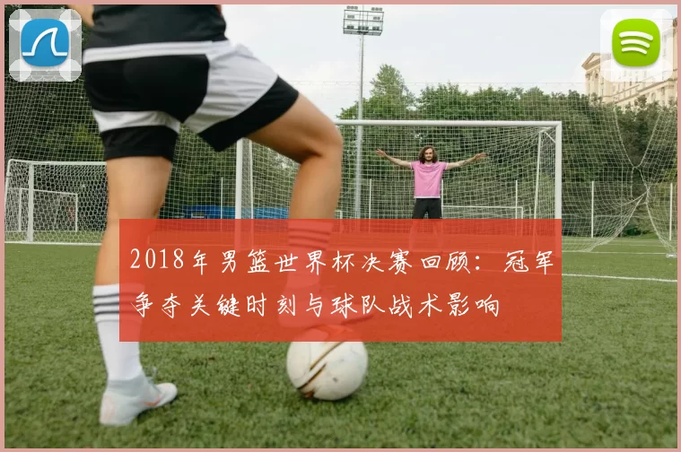 2018年男篮世界杯决赛回顾:冠军争夺关键时刻与球队战术影响