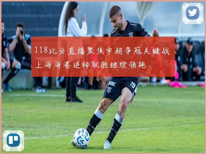 118比分直播聚焦中超争冠关键战 上海海港逆转取胜继续领跑