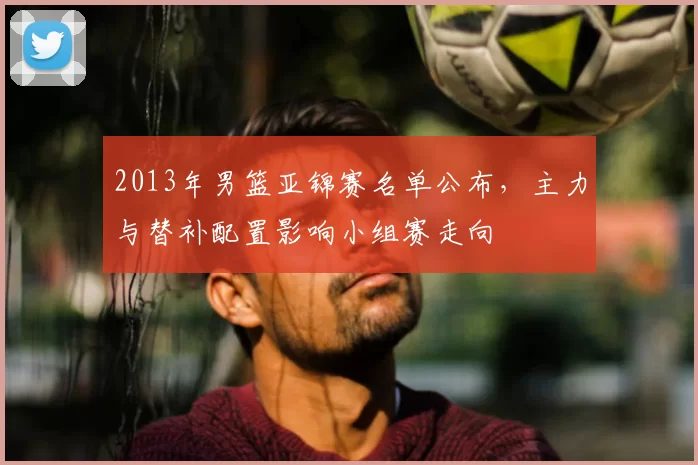 2013年男篮亚锦赛名单公布，主力与替补配置影响小组赛走向