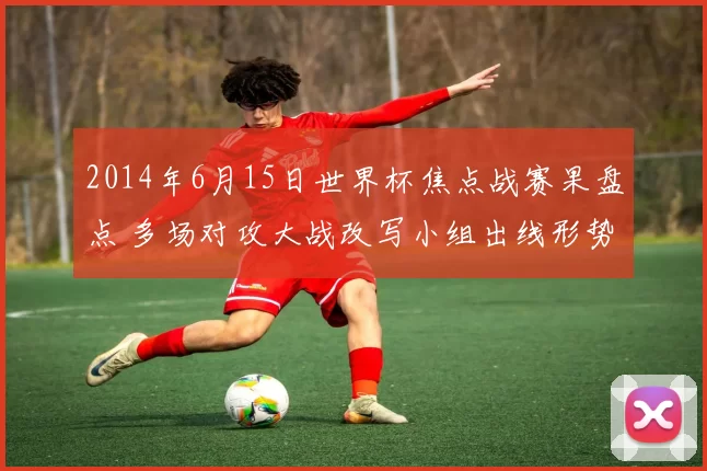 2014年6月15日世界杯焦点战赛果盘点 多场对攻大战改写小组出线形势