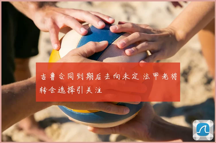 吉鲁合同到期后去向未定 法甲老将转会选择引关注