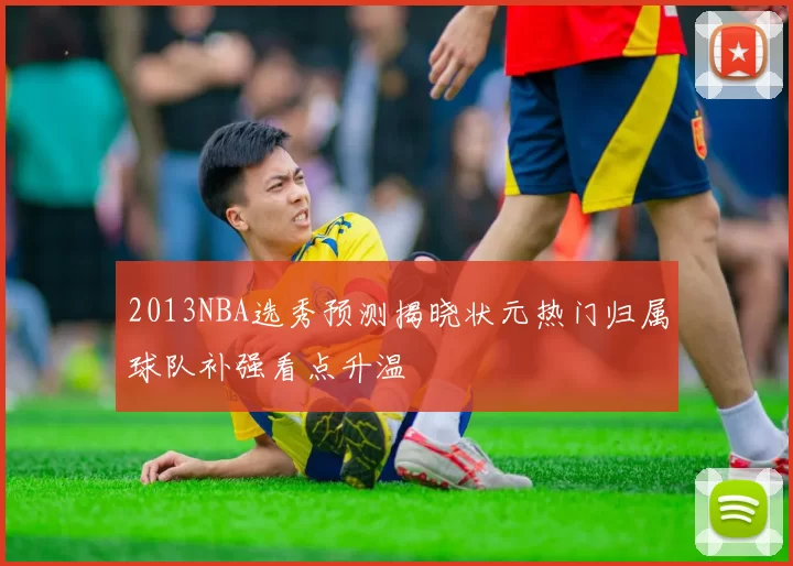 2013NBA选秀预测揭晓状元热门归属球队补强看点升温