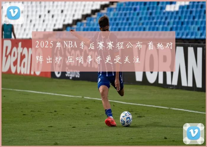 2025年NBA季后赛赛程公布 首轮对阵出炉 压哨争夺更受关注