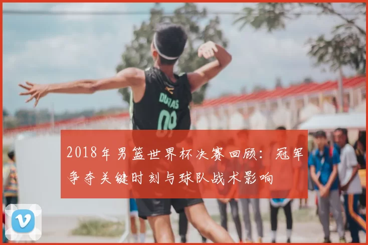 2018年男篮世界杯决赛回顾:冠军争夺关键时刻与球队战术影响