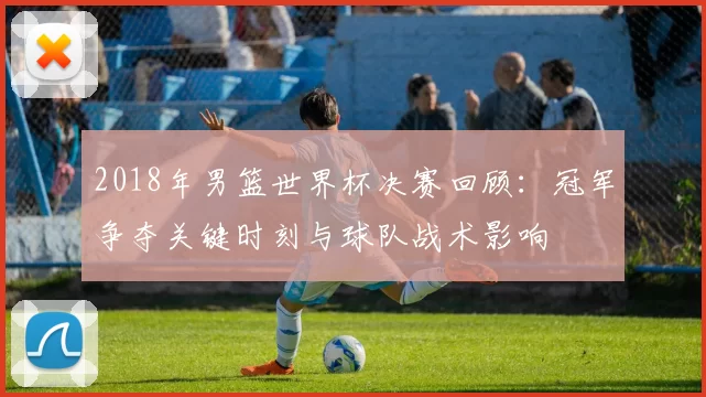 2018年男篮世界杯决赛回顾:冠军争夺关键时刻与球队战术影响