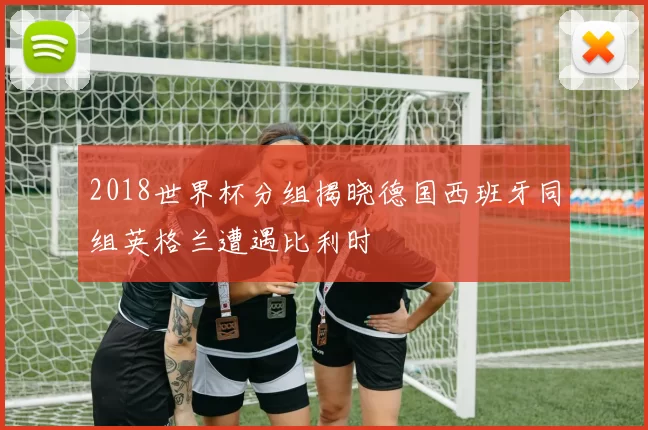 2018世界杯分组揭晓德国西班牙同组英格兰遭遇比利时