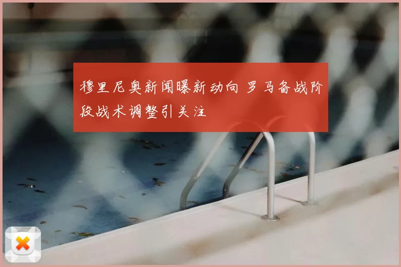 穆里尼奥新闻曝新动向 罗马备战阶段战术调整引关注