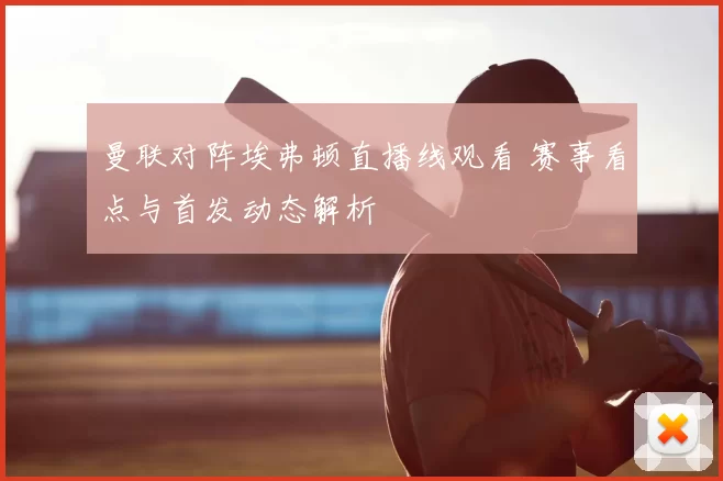 曼联对阵埃弗顿直播线观看 赛事看点与首发动态解析