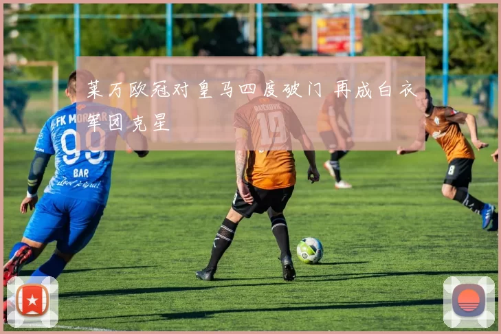 莱万欧冠对皇马四度破门 再成白衣军团克星