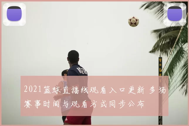 2021篮球直播线观看入口更新 多场赛事时间与观看方式同步公布