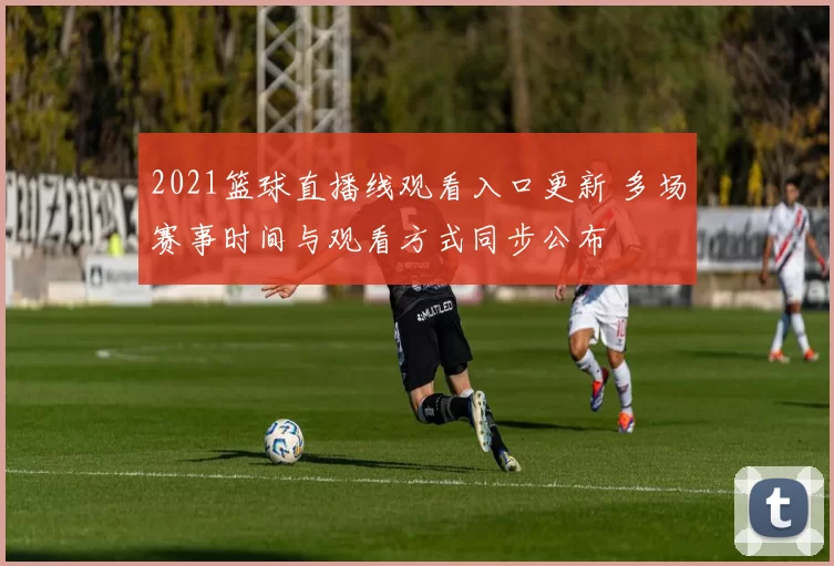 2021篮球直播线观看入口更新 多场赛事时间与观看方式同步公布
