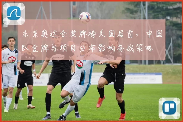 东京奥运会奖牌榜美国居首，中国队金牌与项目分布影响备战策略