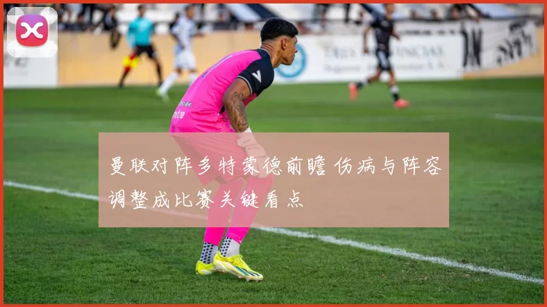 曼联对阵多特蒙德前瞻 伤病与阵容调整成比赛关键看点