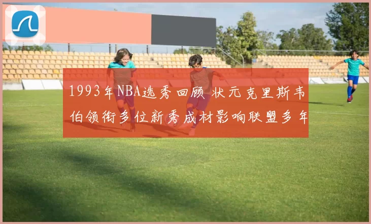 1993年NBA选秀回顾 状元克里斯韦伯领衔多位新秀成材影响联盟多年