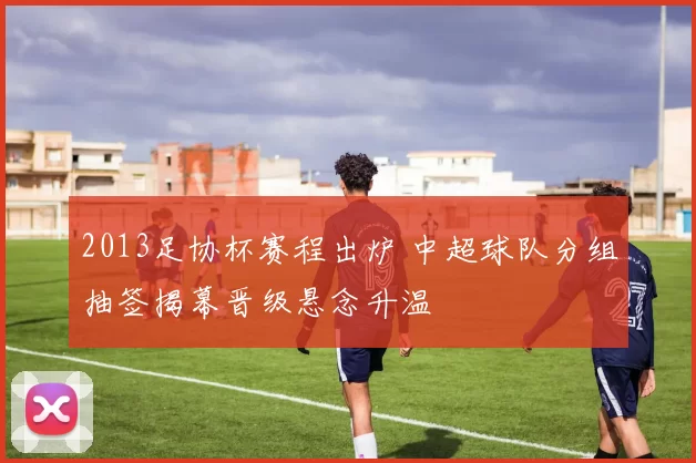 2013足协杯赛程出炉 中超球队分组抽签揭幕晋级悬念升温