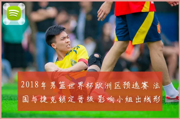 2018年男篮世界杯欧洲区预选赛 法国与捷克锁定晋级 影响小组出线形势