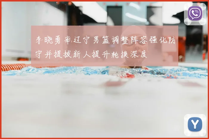 李晓勇率辽宁男篮调整阵容强化防守并提拔新人提升轮换深度