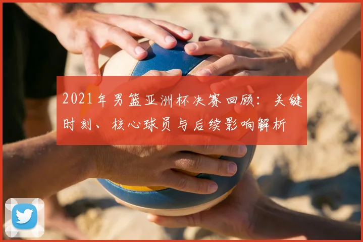 2021年男篮亚洲杯决赛回顾：关键时刻、核心球员与后续影响解析