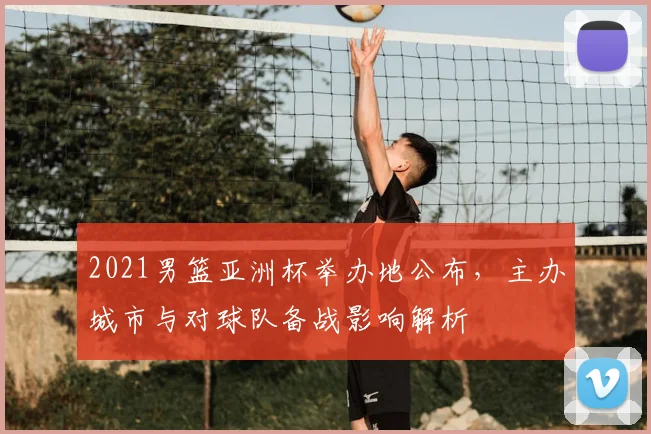 2021男篮亚洲杯举办地公布，主办城市与对球队备战影响解析