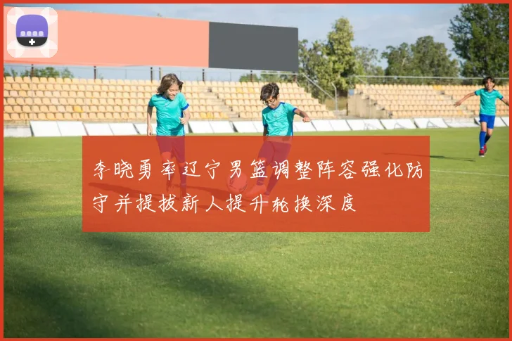 李晓勇率辽宁男篮调整阵容强化防守并提拔新人提升轮换深度
