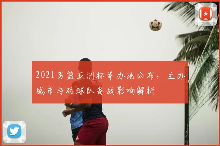 2021男篮亚洲杯举办地公布，主办城市与对球队备战影响解析